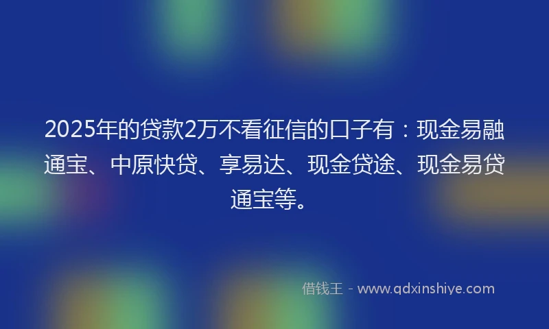 2025年的贷款2万不看征信的口子有：现金易融通宝、中原快贷、享易达、现金贷途、现金易贷通宝等。