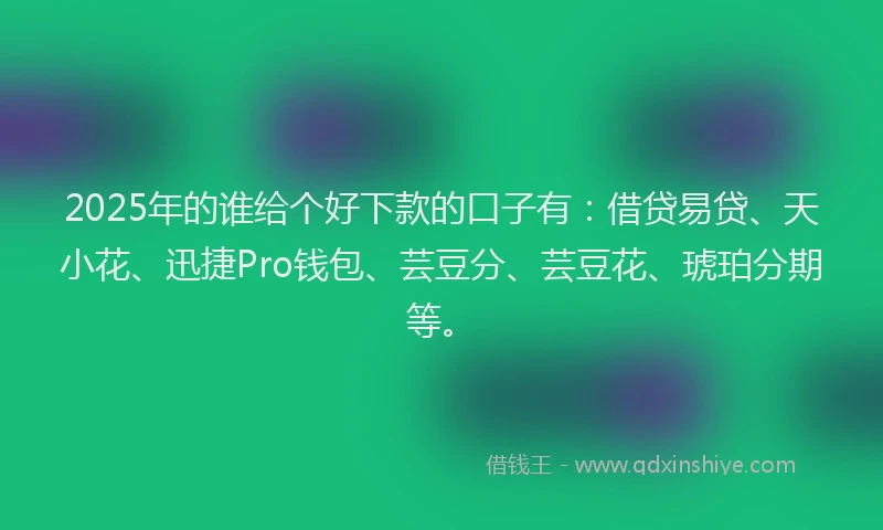 2025年的谁给个好下款的口子有：借贷易贷、天小花、迅捷Pro钱包、芸豆分、芸豆花、琥珀分期等。