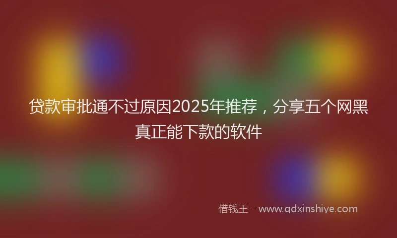 贷款审批通不过原因2025年推荐，分享五个网黑真正能下款的软件