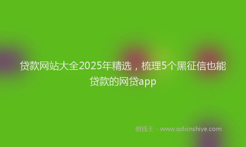 贷款网站大全2025年精选，梳理5个黑征信也能贷款的网贷app