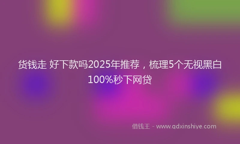 货钱走 好下款吗2025年推荐，梳理5个无视黑白100%秒下网贷