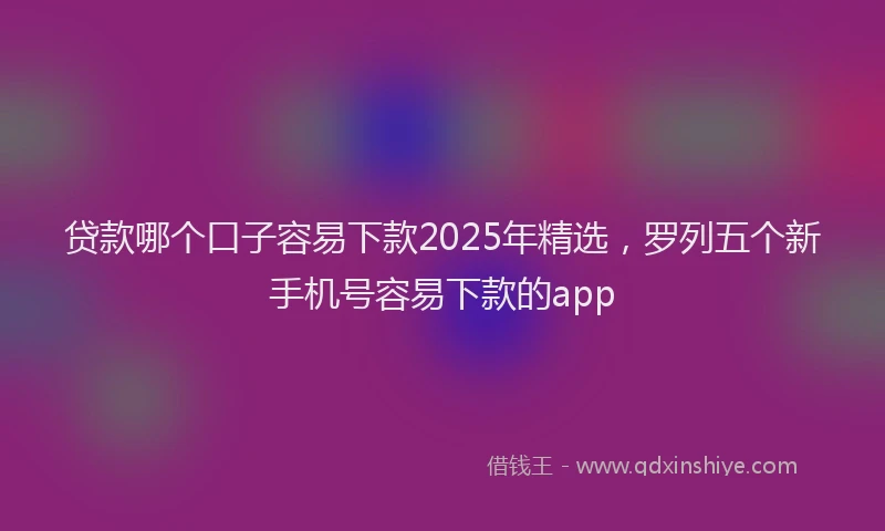 贷款哪个口子容易下款2025年精选，罗列五个新手机号容易下款的app