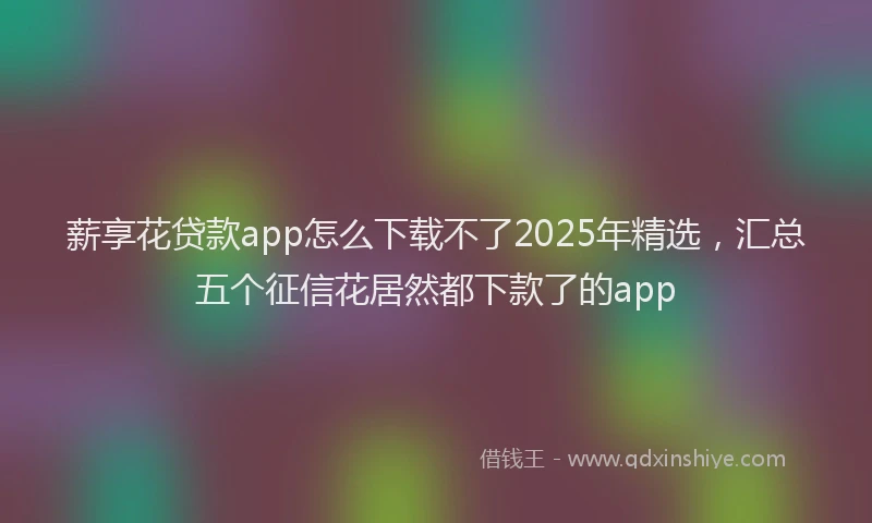 薪享花贷款app怎么下载不了2025年精选，汇总五个征信花居然都下款了的app