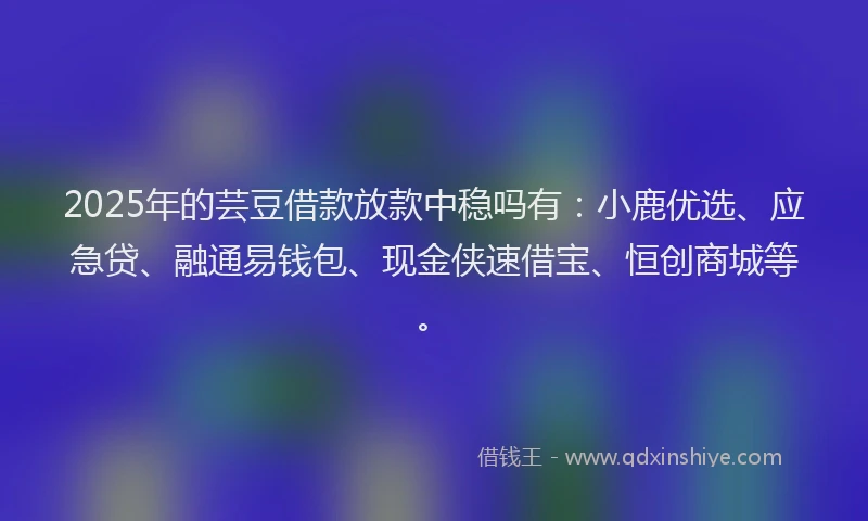 2025年的芸豆借款放款中稳吗有：小鹿优选、应急贷、融通易钱包、现金侠速借宝、恒创商城等。