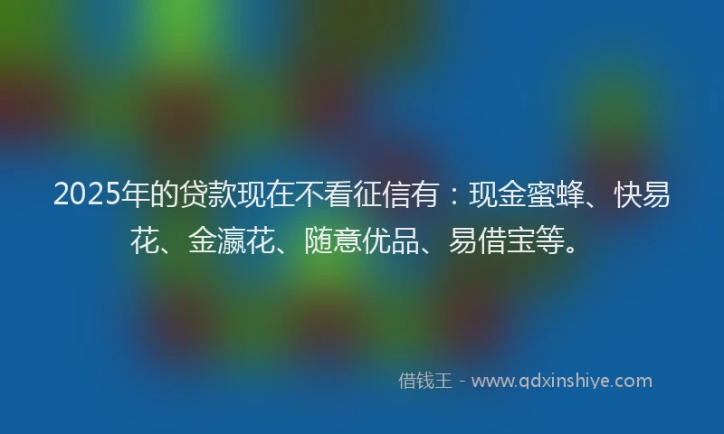 2025年的贷款现在不看征信有：现金蜜蜂、快易花、金瀛花、随意优品、易借宝等。