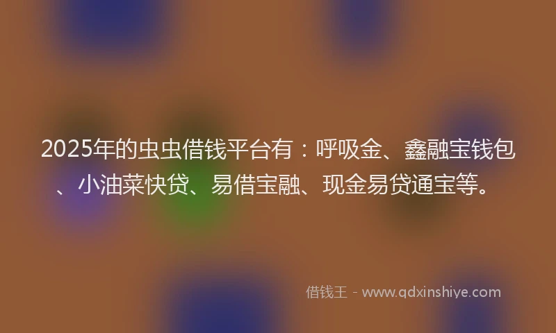 2025年的虫虫借钱平台有：呼吸金、鑫融宝钱包、小油菜快贷、易借宝融、现金易贷通宝等。