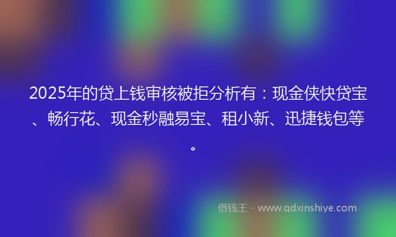 2025年的贷上钱审核被拒分析有：现金侠快贷宝、畅行花、现金秒融易宝、租小新、迅捷钱包等。