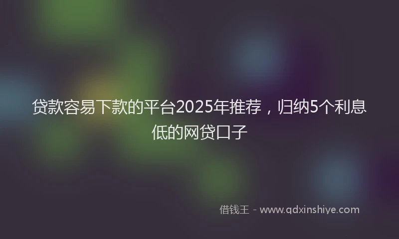 贷款容易下款的平台2025年推荐，归纳5个利息低的网贷口子