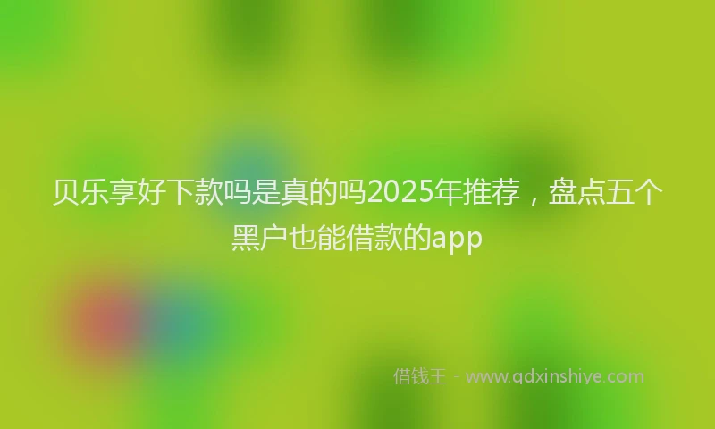 贝乐享好下款吗是真的吗2025年推荐，盘点五个黑户也能借款的app