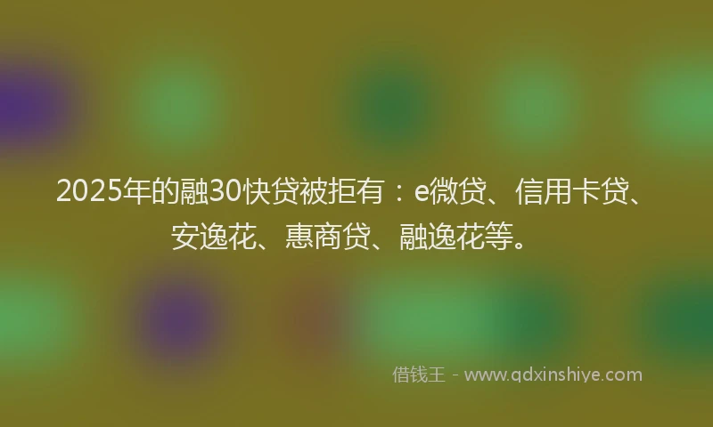 2025年的融30快贷被拒有：e微贷、信用卡贷、安逸花、惠商贷、融逸花等。