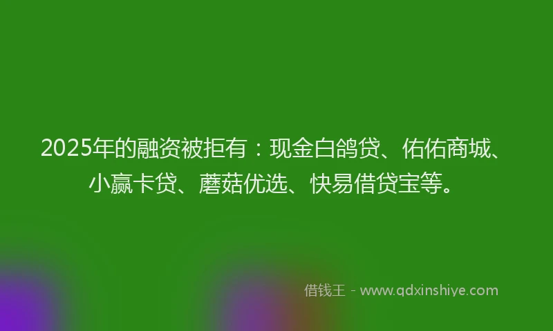 2025年的融资被拒有：现金白鸽贷、佑佑商城、小赢卡贷、蘑菇优选、快易借贷宝等。