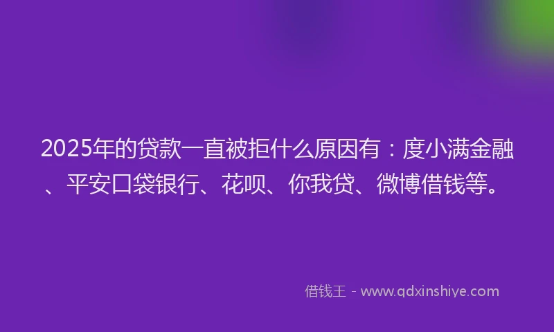 2025年的贷款一直被拒什么原因有：度小满金融、平安口袋银行、花呗、你我贷、微博借钱等。