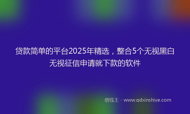 贷款简单的平台2025年精选，整合5个无视黑白无视征信申请就下款的软件