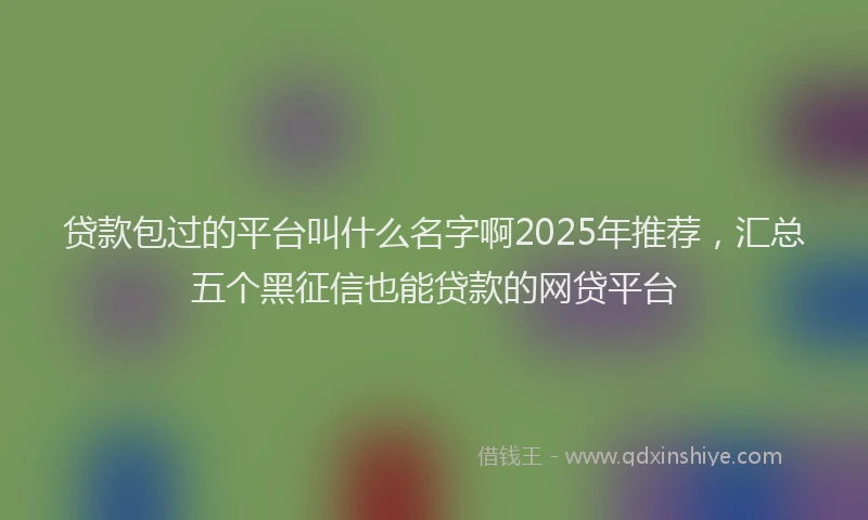 贷款包过的平台叫什么名字啊2025年推荐，汇总五个黑征信也能贷款的网贷平台