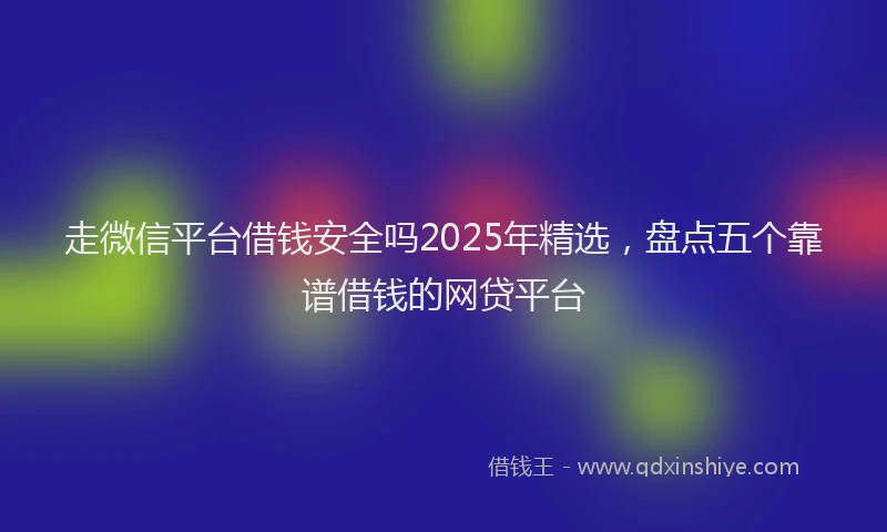 走微信平台借钱安全吗2025年精选，盘点五个靠谱借钱的网贷平台