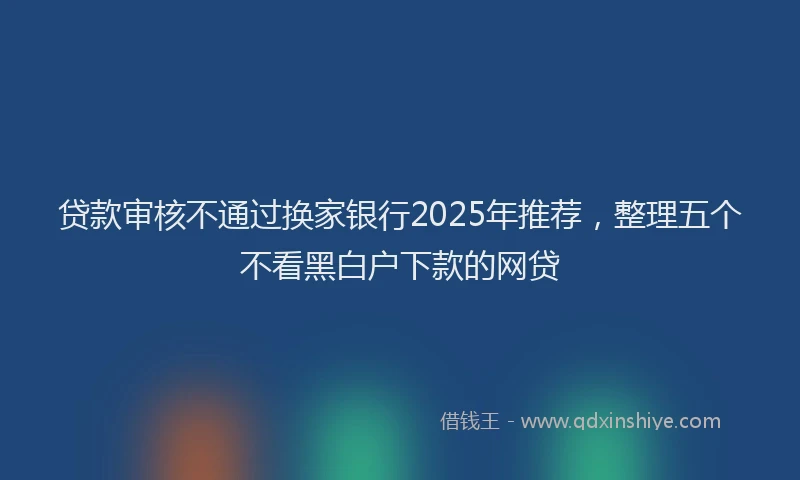 贷款审核不通过换家银行2025年推荐，整理五个不看黑白户下款的网贷