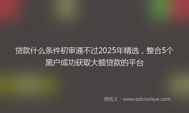 贷款什么条件初审通不过2025年精选，整合5个黑户成功获取大额贷款的平台