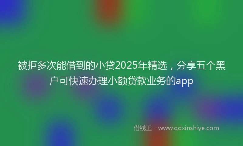 被拒多次能借到的小贷2025年精选，分享五个黑户可快速办理小额贷款业务的app