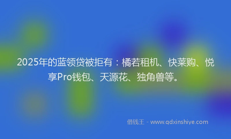 2025年的蓝领贷被拒有：橘若租机、快莱购、悦享Pro钱包、天源花、独角兽等。