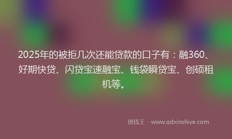 2025年的被拒几次还能贷款的口子有：融360、好期快贷、闪贷宝速融宝、钱袋瞬贷宝、创硕租机等。