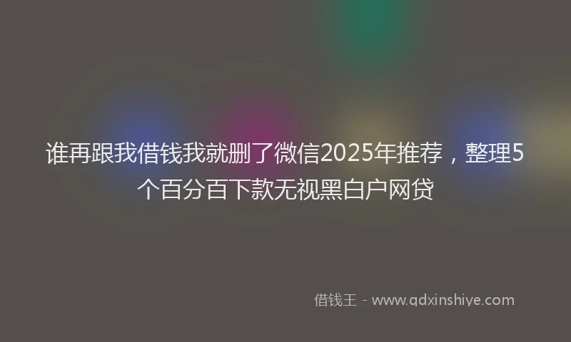 谁再跟我借钱我就删了微信2025年推荐，整理5个百分百下款无视黑白户网贷