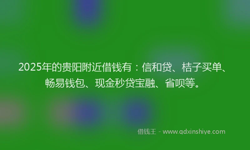2025年的贵阳附近借钱有：信和贷、桔子买单、畅易钱包、现金秒贷宝融、省呗等。