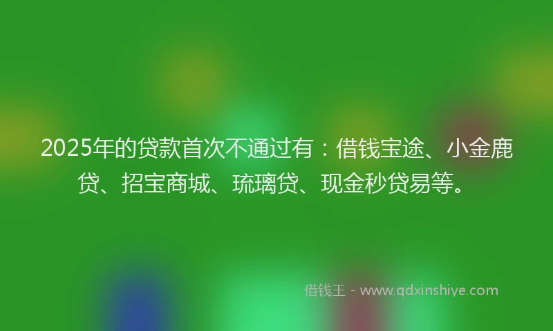 2025年的贷款首次不通过有：借钱宝途、小金鹿贷、招宝商城、琉璃贷、现金秒贷易等。