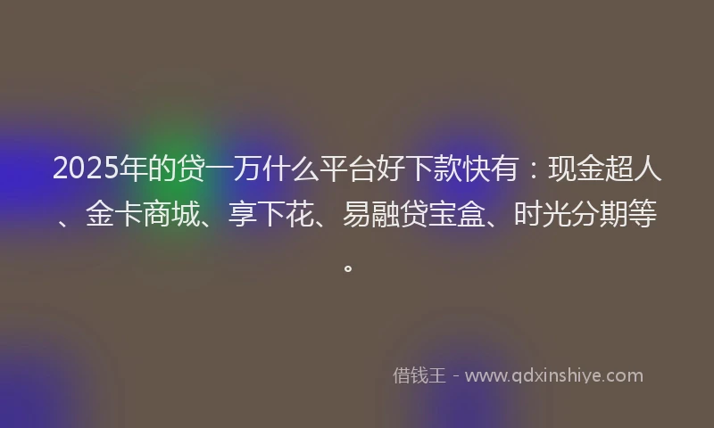 2025年的贷一万什么平台好下款快有：现金超人、金卡商城、享下花、易融贷宝盒、时光分期等。