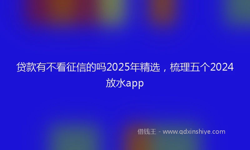 贷款有不看征信的吗2025年精选，梳理五个2024放水app