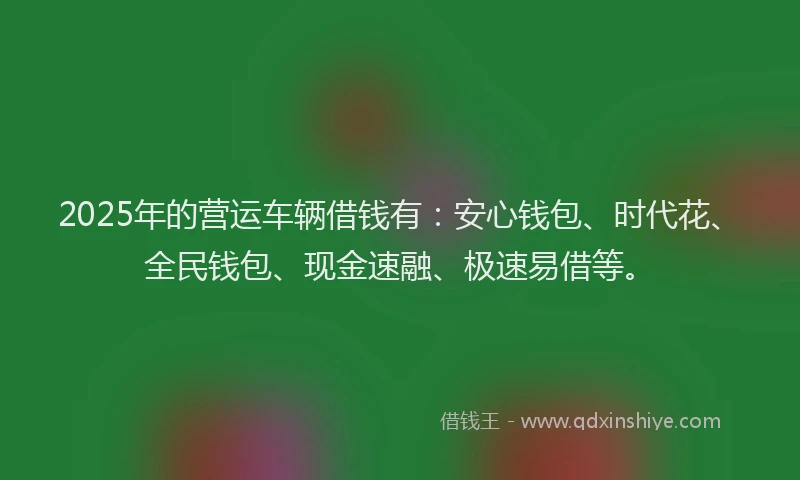 2025年的营运车辆借钱有：安心钱包、时代花、全民钱包、现金速融、极速易借等。