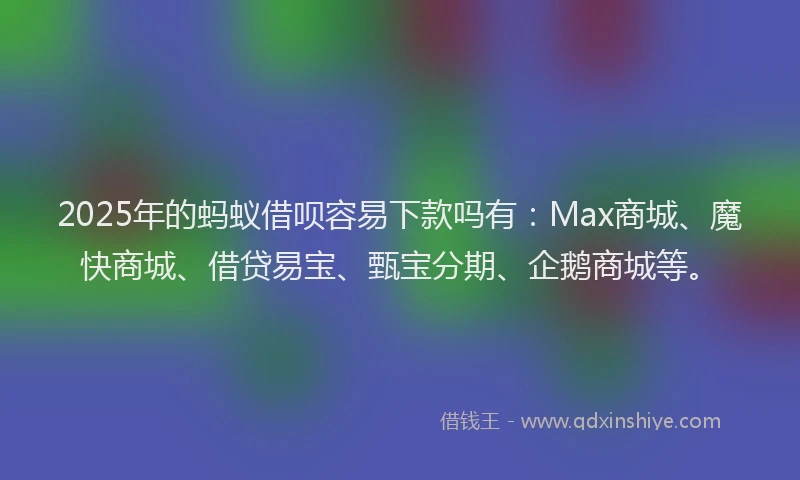 2025年的蚂蚁借呗容易下款吗有：Max商城、魔快商城、借贷易宝、甄宝分期、企鹅商城等。