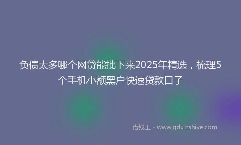负债太多哪个网贷能批下来2025年精选，梳理5个手机小额黑户快速贷款口子