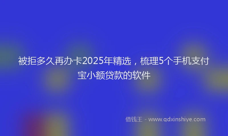被拒多久再办卡2025年精选，梳理5个手机支付宝小额贷款的软件