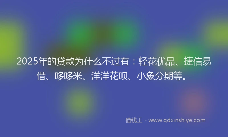 2025年的贷款为什么不过有：轻花优品、捷信易借、哆哆米、洋洋花呗、小象分期等。