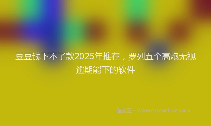 豆豆钱下不了款2025年推荐，罗列五个高炮无视逾期能下的软件