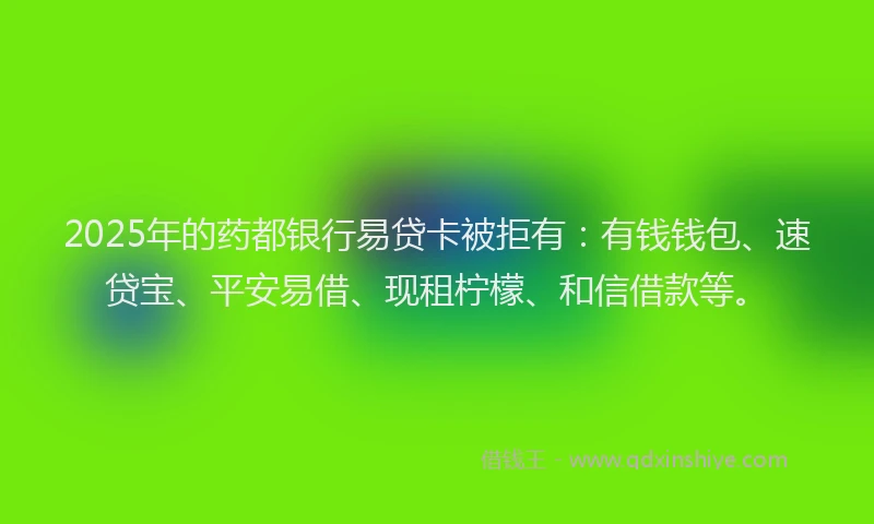 2025年的药都银行易贷卡被拒有：有钱钱包、速贷宝、平安易借、现租柠檬、和信借款等。