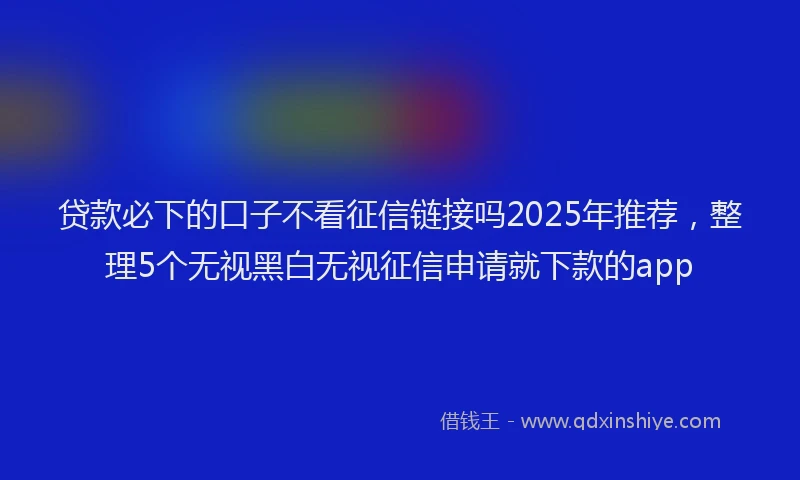 贷款必下的口子不看征信链接吗2025年推荐，整理5个无视黑白无视征信申请就下款的app
