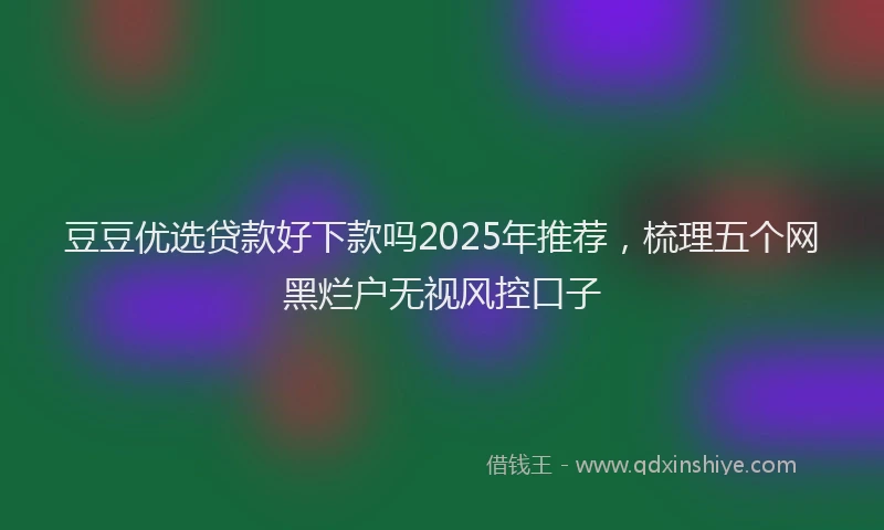豆豆优选贷款好下款吗2025年推荐，梳理五个网黑烂户无视风控口子