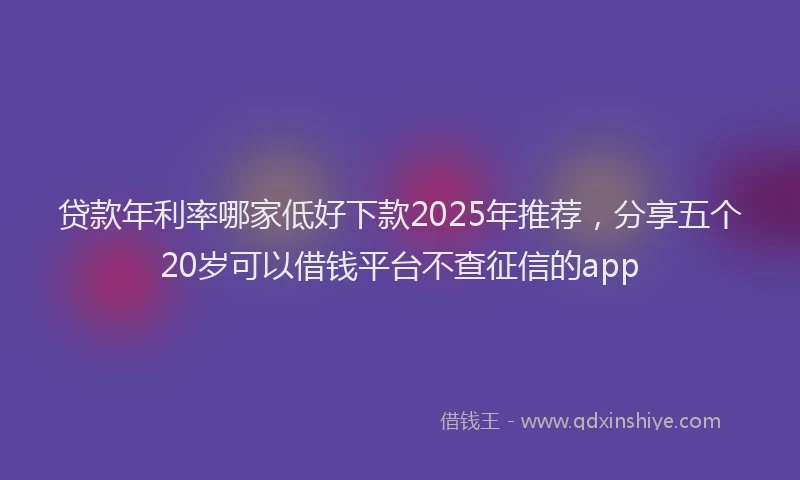 贷款年利率哪家低好下款2025年推荐，分享五个20岁可以借钱平台不查征信的app