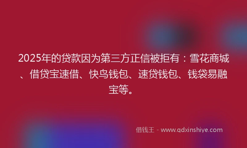 2025年的贷款因为第三方正信被拒有：雪花商城、借贷宝速借、快鸟钱包、速贷钱包、钱袋易融宝等。