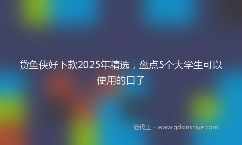 贷鱼侠好下款2025年精选，盘点5个大学生可以使用的口子