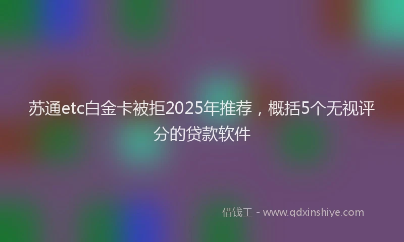 苏通etc白金卡被拒2025年推荐，概括5个无视评分的贷款软件