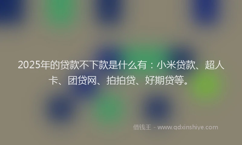 2025年的贷款不下款是什么有：小米贷款、超人卡、团贷网、拍拍贷、好期贷等。