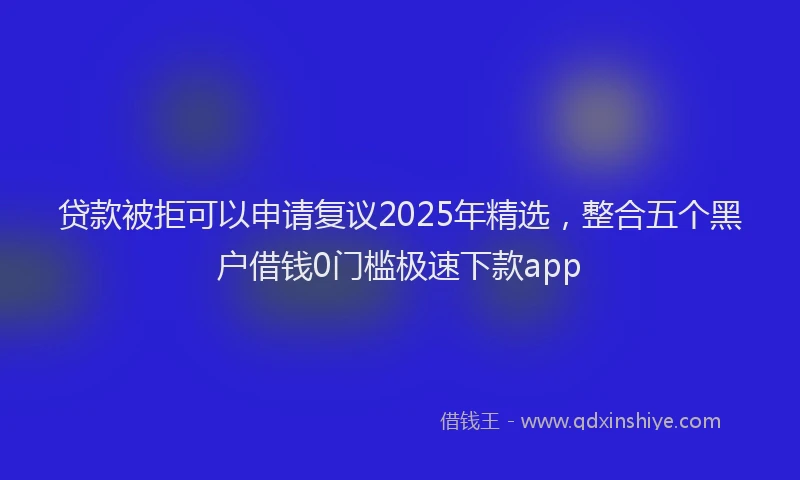 贷款被拒可以申请复议2025年精选，整合五个黑户借钱0门槛极速下款app
