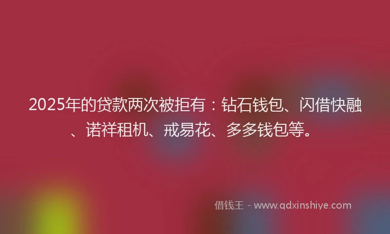 2025年的贷款两次被拒有：钻石钱包、闪借快融、诺祥租机、戒易花、多多钱包等。