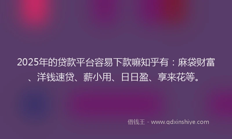2025年的贷款平台容易下款嘛知乎有：麻袋财富、洋钱速贷、薪小用、日日盈、享来花等。
