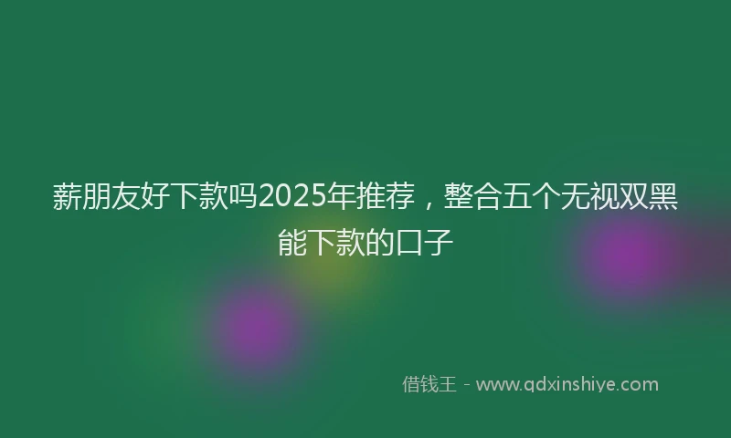 薪朋友好下款吗2025年推荐，整合五个无视双黑能下款的口子