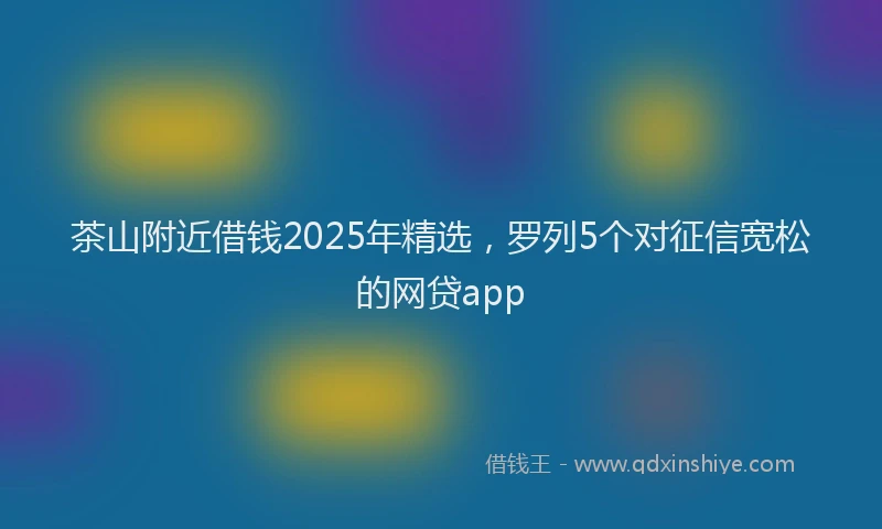 茶山附近借钱2025年精选，罗列5个对征信宽松的网贷app