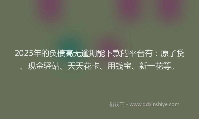 2025年的负债高无逾期能下款的平台有：原子贷、现金驿站、天天花卡、用钱宝、新一花等。