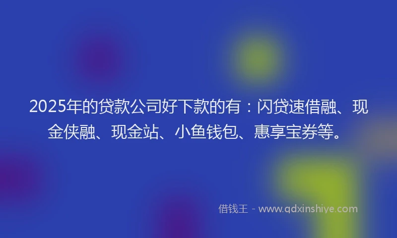 2025年的贷款公司好下款的有：闪贷速借融、现金侠融、现金站、小鱼钱包、惠享宝券等。